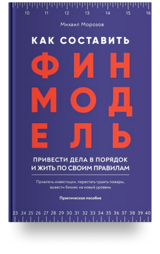 Как составить финмодель, привести дела в порядок и жить по своим правилам. Привлечь инвестиции, перестать тушить пожары, вывести бизнес на новый уровень. Практическое пособие