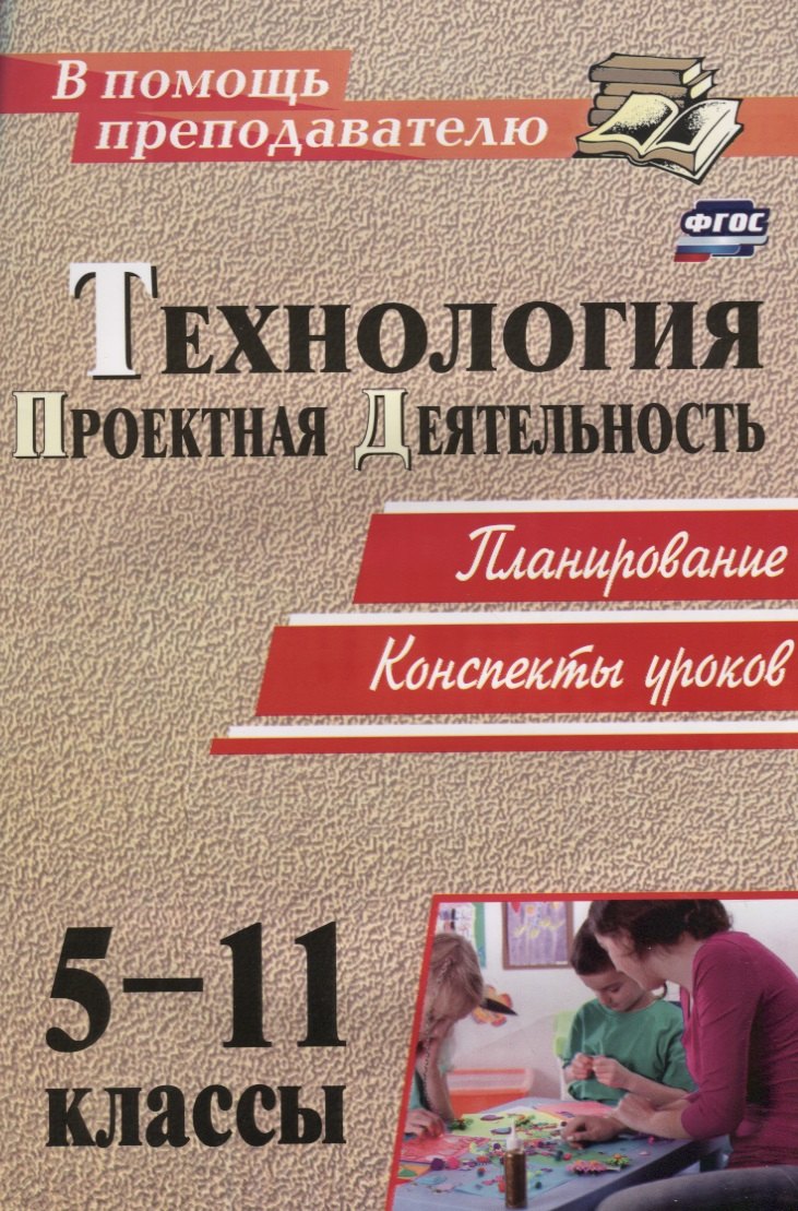 

Технология. 5-11 классы. Проектная деятельность на уроках : планирование, конспекты уроков, творческие проекты, рабочая тетрадь для учащихся
