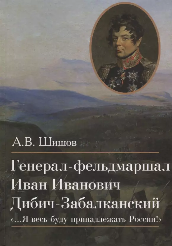 Шишов Алексей Васильевич Генерал-фельдмаршал Иван Иванович Дибич-Забалканский …Я весь буду принадлежать России!