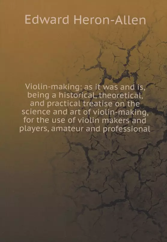 Heron-Allen Edward - Violin-making: as it was and is, being a historical, theoretical, and practical treatise on the science and art of violin-making, for the use of violin makers and players, amateur and professional