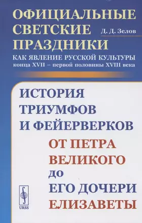 Официальные светские праздники как явление русской культуры конца XVII - первой половины XVIII века: История триумфов и фейерверков от Петра Великого до его дочери Елизаветы — 2807089 — 1