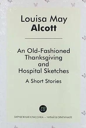 Книга An Old-Fashioned Thanksgiving, And, Hospital Sketches. A Short Stories (Луиза Мэй Олкотт)