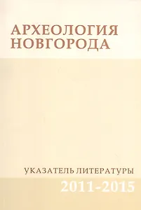 Археология Новгорода. Указатель литературы 2011-2015. Дополнения к указателям за 1917-2010 гг.