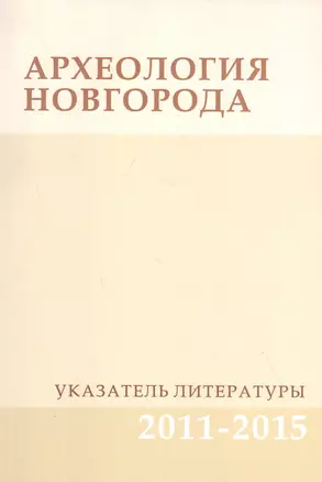 Археология Новгорода. Указатель литературы 2011-2015. Дополнения к указателям за 1917-2010 гг. — 2827074 — 1