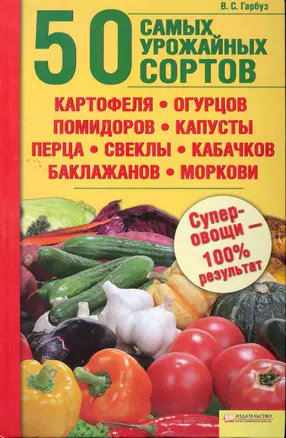 50 самых урожайных сортов картофеля огурцов помидоров капусты перца свеклы кабачков баклажанов моркови. / Гарбуз В. — 2264233 — 1