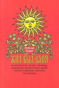 Жил-был Ваня... Сказки-рассказки, пословицы, абракадабры, словоплетения и другие весёлые и серьёзные сочинения для взрослых