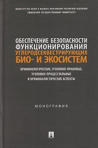Обеспечение безопасности функционирования углеродсеквестрирующих био- и экосистем. Криминологические, уголовно-правовые, уголовно-процессуальные и криминалистические аспекты. Монография