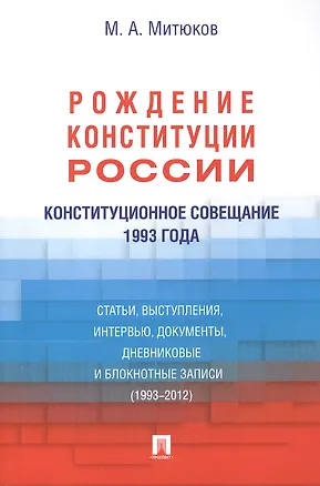 Книга Конституционное совещание 1993 года: рождение Конституции России: статьи, выступления, интервью, документы, дневниковые и блокнотные записи(1993-2012) (Михаил Митюков)