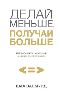 Делай меньше, получай больше. Как работать по-умному и жить своей жизнью