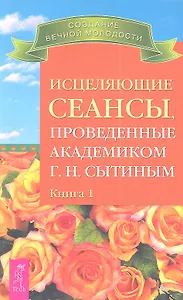 Исцеляющие сеансы проведенные академиком Г. Н. Сытиным. Книга 1.