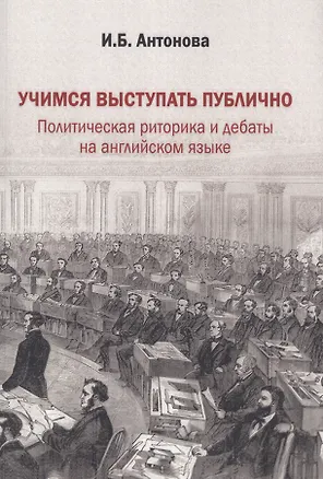 Книга Учимся выступать публично. Политическая риторика и дебаты на английском языке. Учебник (Ирина Антонова)