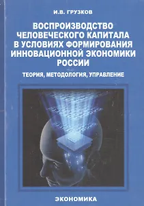 Воспроизводство человеческого капитала в условиях формирования инновационной экономики России: теория, методология, управление. Монография