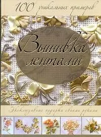 Вышивка лентами. Эксклюзивные подарки своими руками. 100 уникальных примеров