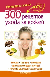 300 рецептов ухода за кожей. Маски. Пилинг. Лифтинг. Против морщин и угрей. Против целлюлита и рубцов.