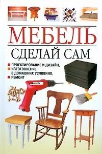Мебель. Сделай сам. Проектирование и дизайн, изготовление в домашних условиях, ремонт