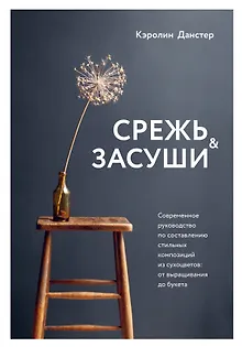 Срежь и засуши. Современное руководство по составлению стильных композиций из сухоцветов: от выращивания до букета