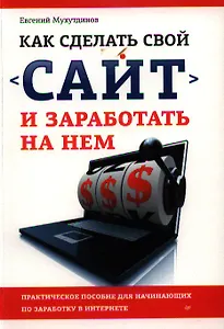 Как сделать свой сайт и заработать на нем: Практическое пособие для начинающих по заработку в Интернете.