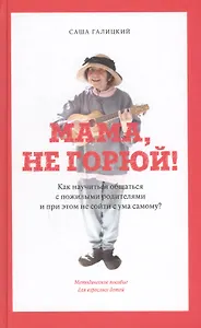 Мама, не горюй! Как научиться общаться с пожилыми родителями и при этом не сойти с ума самому: методическое пособие для взрослых детей
