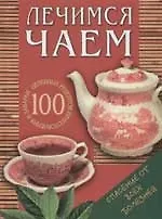 Лечимся чаем: 100 целебных рецептов приготовления и заварки