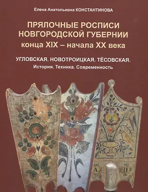 Книга Прялочные росписи Новгородской губернии конца ХIХ – начала ХХ века. Угловская. Новотроицкая. Тёсовская. История. Техника. Современность (Елена Константинова)