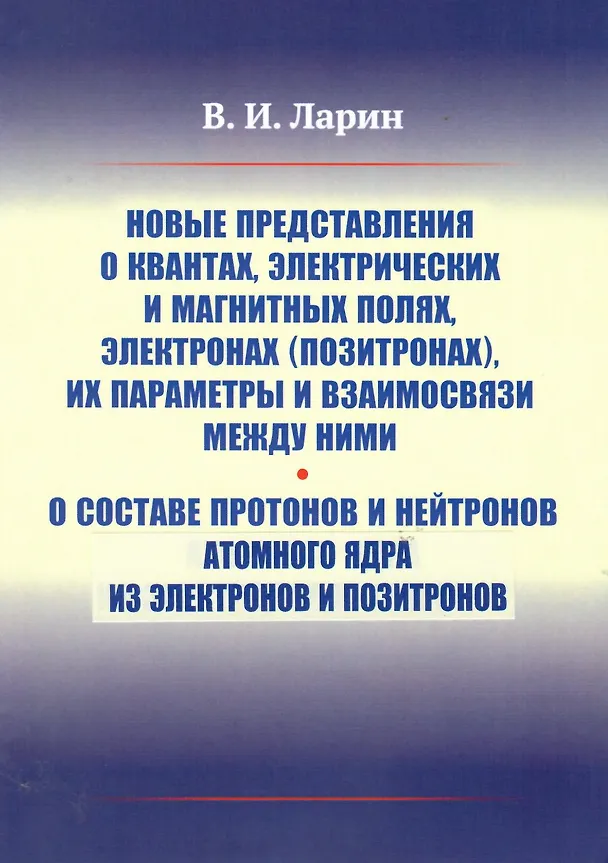 Книга Новые представления о квантах, электрических и магнитных полях, электронах (позитронах), их параметры и взаимосвязи между ними. О составе протонов и нейтронов атомного ядра из электронов и позитронов (Вячеслав Ларин) — 1