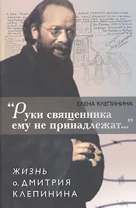 "Руки священника ему не принадлежат…". Жизнь о. Дмитрия Клепинина