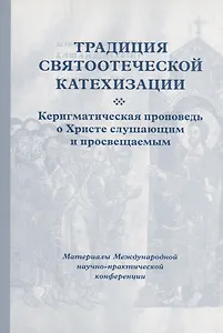 Традиция святоотеческой катехизации : Керигматическая проповедь о Христе слушающим и просвещаемым : Материалы Международной научно-практической конференции (Москва – Московская область, 6–18 мая 2016 г.)