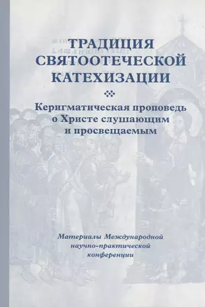 Традиция святоотеческой катехизации : Керигматическая проповедь о Христе слушающим и просвещаемым : Материалы Международной научно-практической конференции (Москва – Московская область, 6–18 мая 2016 г.) — 2979121 — 1