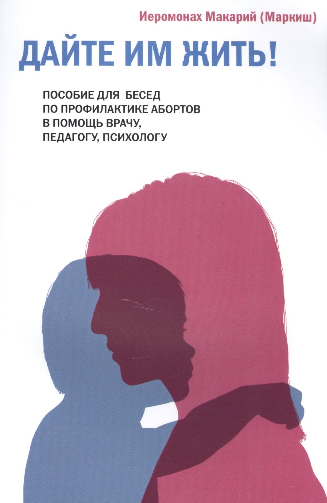 Дайте им жить! Пособие для бесед по профилактике абортов. В помощь врачу, педагогу, психологу. Иеромонах Макарий (Маркиш)