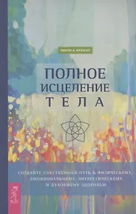 Полное исцеление тела. Создайте собственный путь к физическому, эмоциональному и духовному