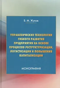 Управленческие технологии гибкого развития предприятия на основе процессов реструктуризации, логистизации и повышения капитализации. Монография