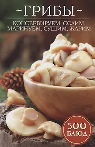 Грибы: консервируем, солим, маринуем, сушим, жарим. 500 блюд