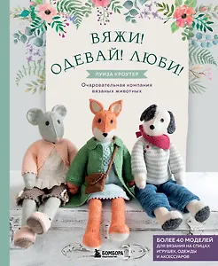 Вяжи! Одевай! Люби! Очаровательная компания вязаных животных. Более 40 моделей для вязания на спицах игрушек, одежды и аксессуаров