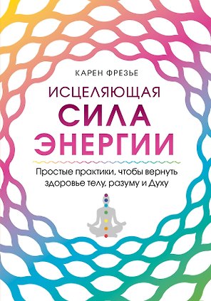 Исцеляющая сила энергии. Простые практики, чтобы вернуть здоровье телу, разуму и Духу