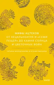 Мифы ацтеков. От Кецалькоатля и «Семи пещер» до Камня Солнца и цветочных войн