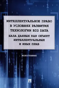 Интеллектуальное право в условиях развития технологии Big Data. База данных как объект интеллектуальных и иных прав. Монография.