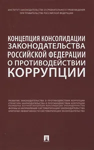 Концепция консолидации законодательства Российской Федерации о противодействии коррупции. Научно-практическое пособие