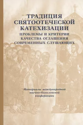 Традиции святоотеческой катехизации: Проблемы и критерии качества оглашения современных слушающих: Материалы Международной богословско-практической конференции (Москва, 25-27 мая 2011 г.) — 2979116 — 1