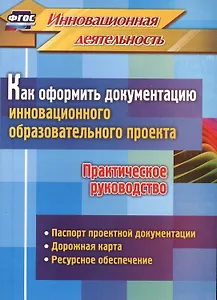 Как оформить документацию инновационного образовательного проекта. Практическое руководство: паспорт проектной документации, содержание проекта и дорожная карта его реализации, планирование ресурсного обеспечения