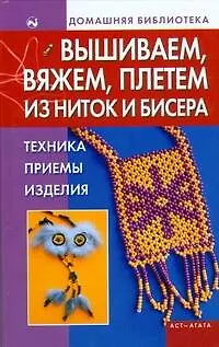 Вышиваем, вяжем, плетем из ниток и бисера: Техника, приемы, изделия