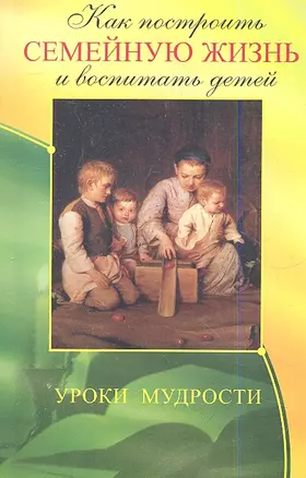 Как построить семейную жизнь и воспитать детей. Уроки мудрости. 3-е изд. — 2335426 — 1