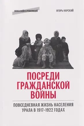 Книга Посреди гражданской войны. Повседневная жизнь населения Урала в 1917-1922 годах (Игорь Нарский)