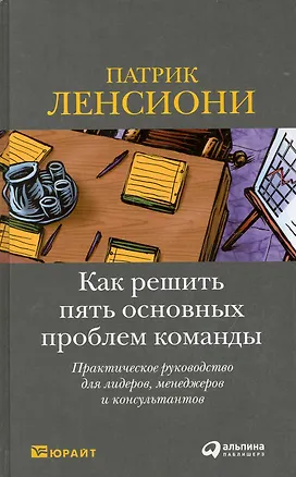 Книга Как решить пять основных проблем команды: Практическое руководство для лидеров, менеджеров и консультантов (Патрик Ленсиони)