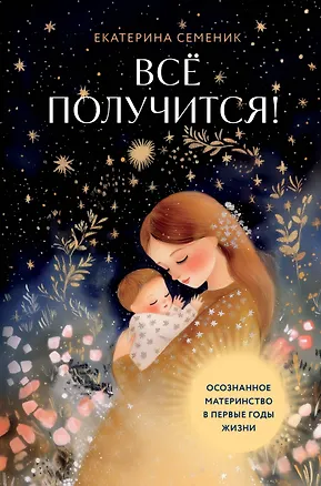 Книга Все получится! Осознанное материнство в первые годы жизни (Екатерина Семеник)