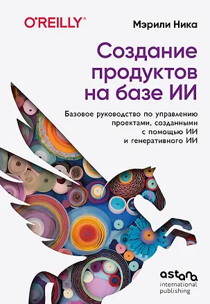 Книга Создание продуктов на базе ИИ. Базовое руководство по управлению проектами, созданными с помощью ИИ и генеративного ИИ (Мэрили Ника)