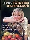 Рецепты Татьяны Веденеевой. Я знаю что надо есть, чтобы оставаться стройной и красивой