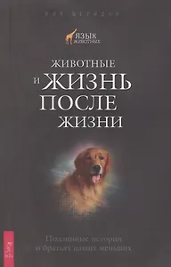 Животные и жизнь после жизни. Подлинные истории о братьях наших меньших.