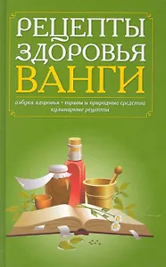 Рецепты здоровья Ванги. Азбука здоровья, травы и природные средства, кулинарные рецепты.