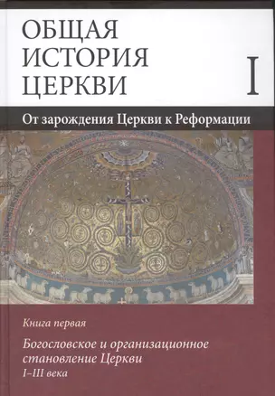 Общая история церкви. Том I. От зарождения Церкви к Реформации. Книга первая. Богословское и организационное становление Церкви I-III века — 2585087 — 1