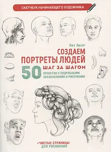 Создаем портреты людей шаг за шагом: 50 проектов с подробными объяснениями и рисунками + чистые страницы для рисования